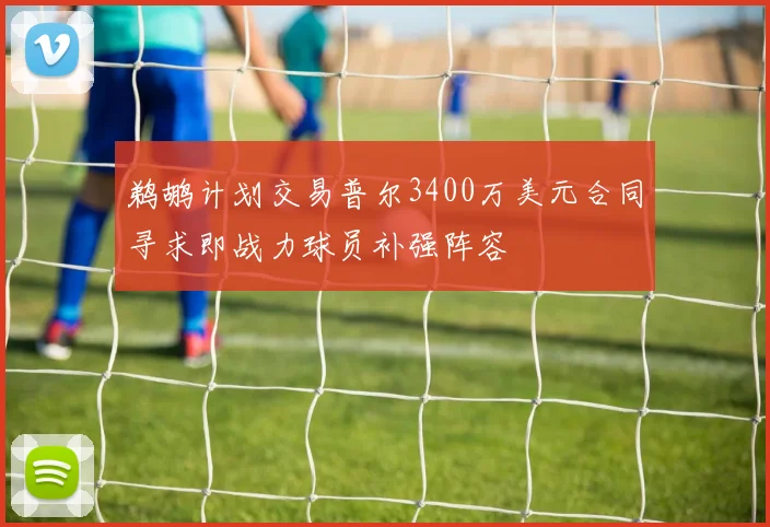 鹈鹕计划交易普尔3400万美元合同寻求即战力球员补强阵容