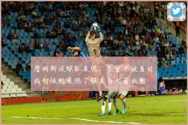 詹姆斯谈球队表现：尽管不被看好我们依然展现了强度与火箭抗衡