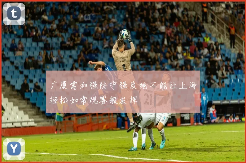 广厦需加强防守强度绝不能让上海轻松如常规赛般发挥