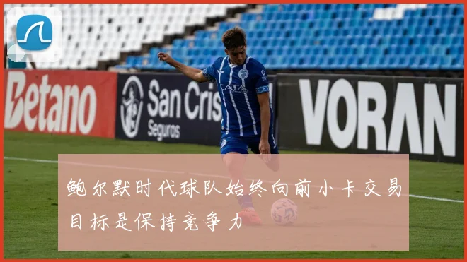 鲍尔默时代球队始终向前小卡交易目标是保持竞争力