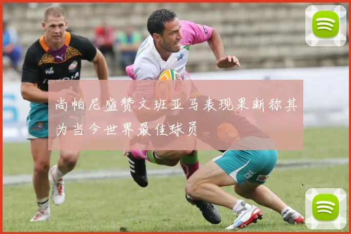 尚帕尼盛赞文班亚马表现果断称其为当今世界最佳球员