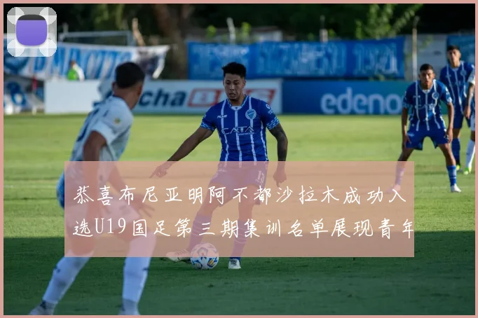 恭喜布尼亚明阿不都沙拉木成功入选U19国足第三期集训名单展现青年才俊风采