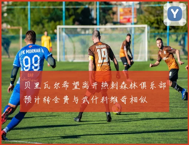 贝里瓦尔希望离开热刺森林俱乐部预计转会费与武什科维奇相似