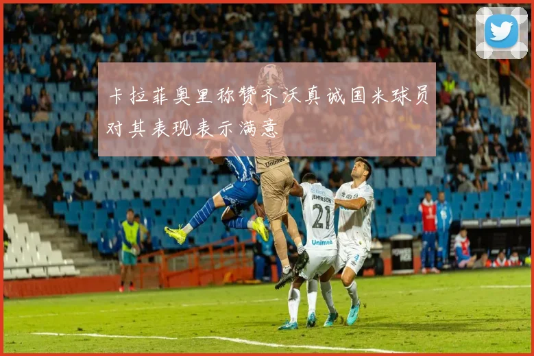 卡拉菲奥里称赞齐沃真诚国米球员对其表现表示满意