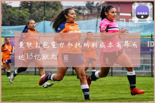 曼联打包霍尔和托纳利成本高昂或达15亿欧元